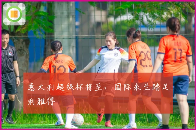 意大利超级杯将至，国际米兰踏足利雅得