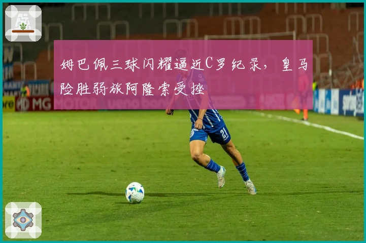 姆巴佩三球闪耀逼近C罗纪录，皇马险胜弱旅阿隆索受挫