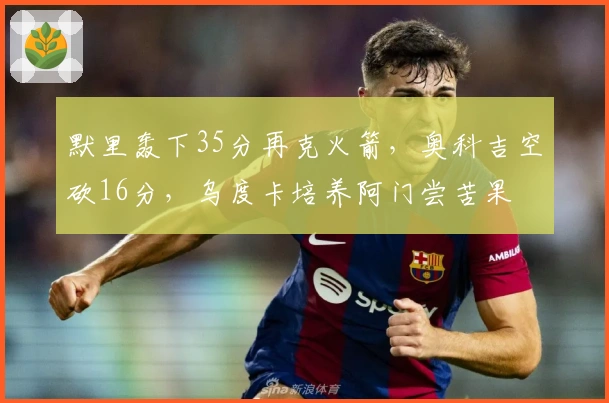 默里轰下35分再克火箭，奥科吉空砍16分，乌度卡培养阿门尝苦果