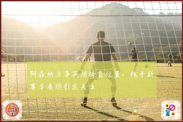 阿森纳力争英超榜首位置，枪手新赛季表现引发关注