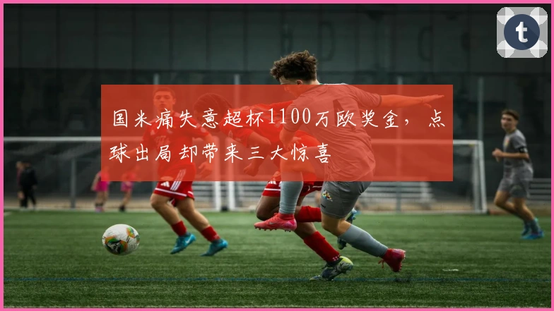 国米痛失意超杯1100万欧奖金，点球出局却带来三大惊喜