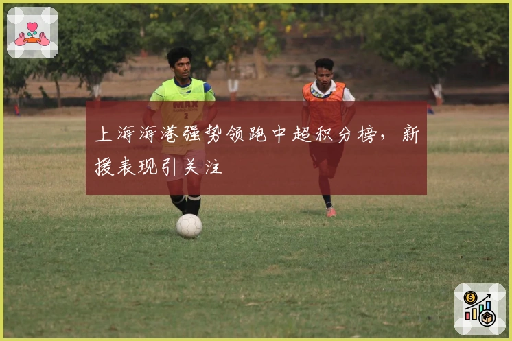 上海海港强势领跑中超积分榜，新援表现引关注