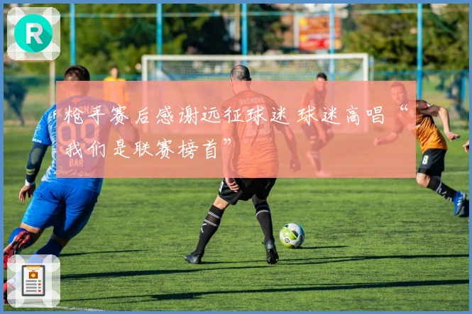 枪手赛后感谢远征球迷 球迷高唱“我们是联赛榜首”
