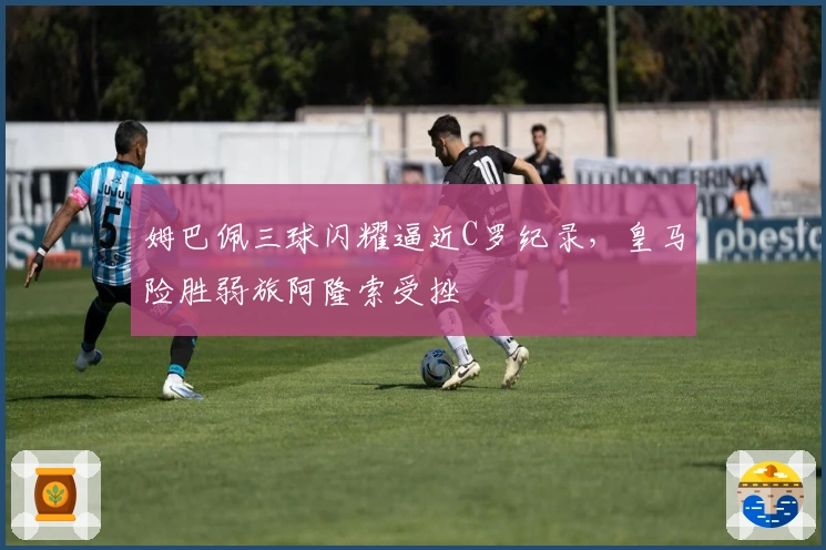 姆巴佩三球闪耀逼近C罗纪录，皇马险胜弱旅阿隆索受挫